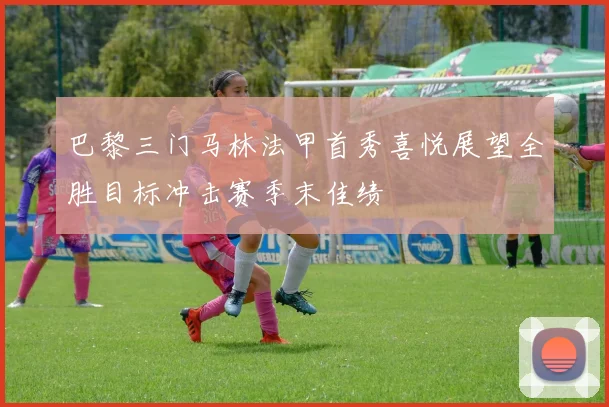 巴黎三门马林法甲首秀喜悦展望全胜目标冲击赛季末佳绩