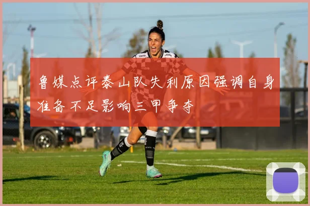 鲁媒点评泰山队失利原因强调自身准备不足影响三甲争夺