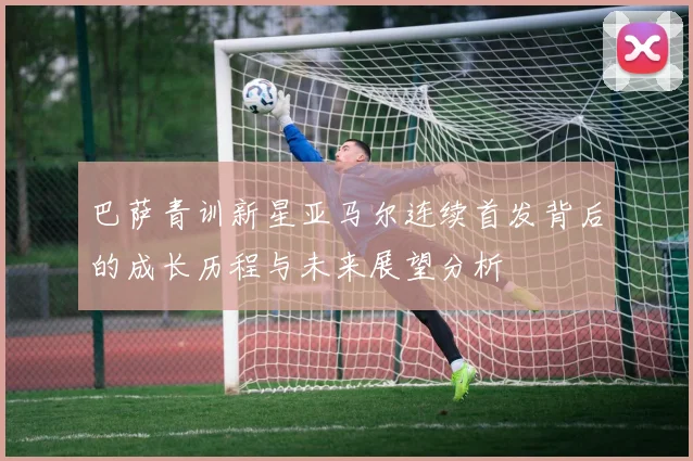 巴萨青训新星亚马尔连续首发背后的成长历程与未来展望分析