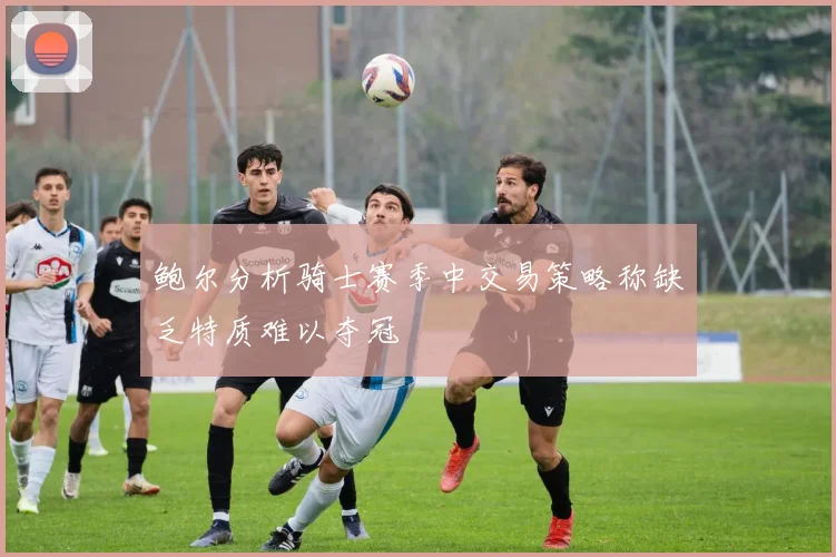鲍尔分析骑士赛季中交易策略称缺乏特质难以夺冠