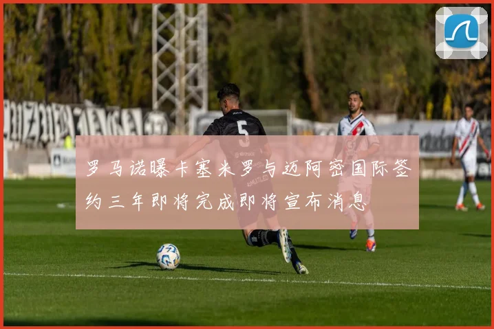 罗马诺曝卡塞米罗与迈阿密国际签约三年即将完成即将宣布消息