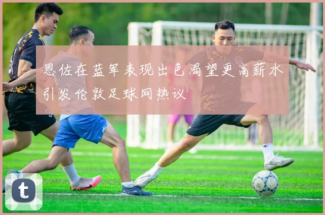 恩佐在蓝军表现出色渴望更高薪水引发伦敦足球网热议