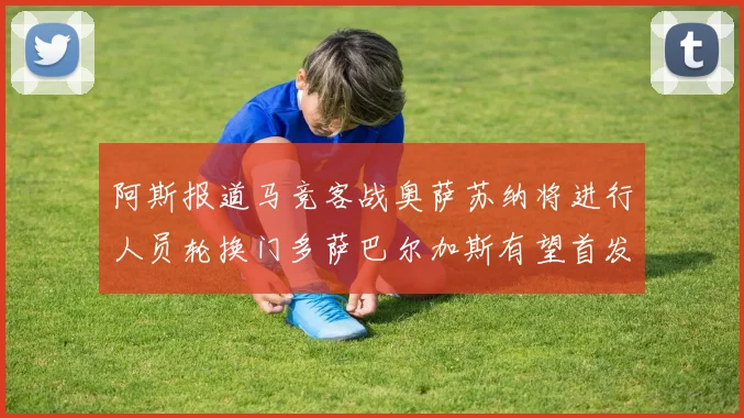 阿斯报道马竞客战奥萨苏纳将进行人员轮换门多萨巴尔加斯有望首发出场