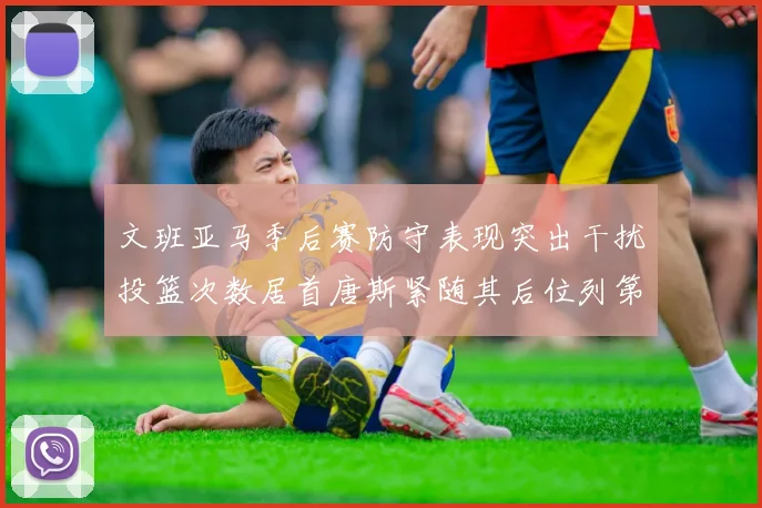 文班亚马季后赛防守表现突出干扰投篮次数居首唐斯紧随其后位列第五