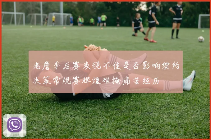 老詹季后赛表现不佳是否影响续约决策常规赛辉煌难掩痛苦经历