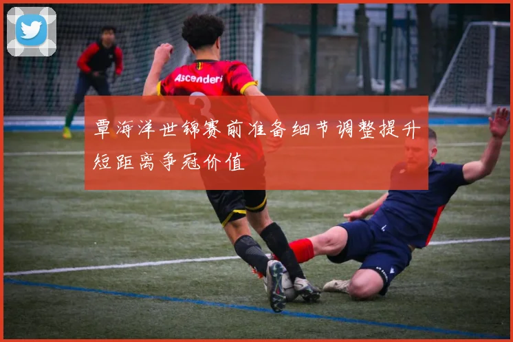 覃海洋世锦赛前准备细节调整提升短距离争冠价值