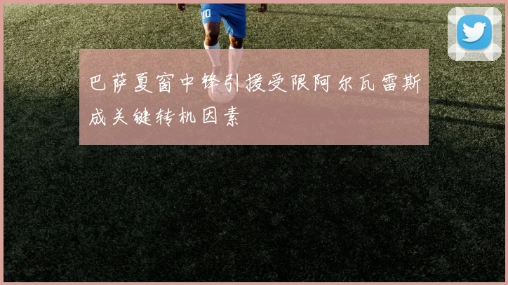 巴萨夏窗中锋引援受限阿尔瓦雷斯成关键转机因素