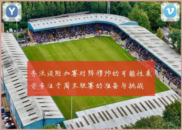 齐沃谈附加赛对阵穆帅的可能性表示专注于周末联赛的准备与挑战