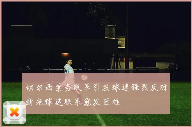 切尔西票务改革引发球迷强烈反对新老球迷联系愈发困难