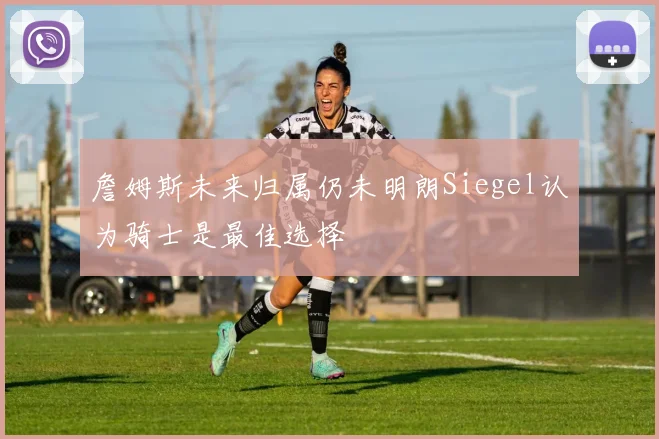 詹姆斯未来归属仍未明朗Siegel认为骑士是最佳选择