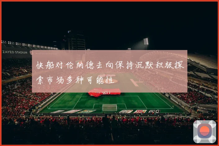 快船对伦纳德去向保持沉默积极探索市场多种可能性