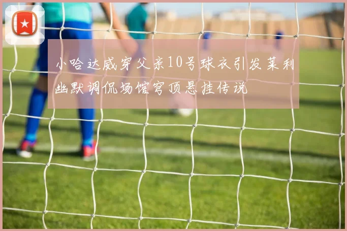 小哈达威穿父亲10号球衣引发莱利幽默调侃场馆穹顶悬挂传说