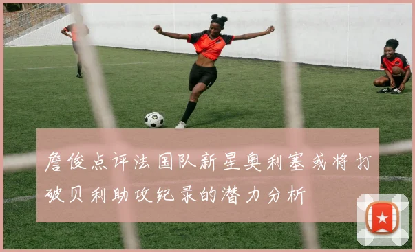 詹俊点评法国队新星奥利塞或将打破贝利助攻纪录的潜力分析