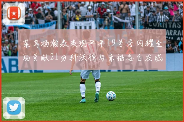 菜鸟杨瀚森表现平平19号秀闪耀全场贡献21分科沃德与乐福各自发威