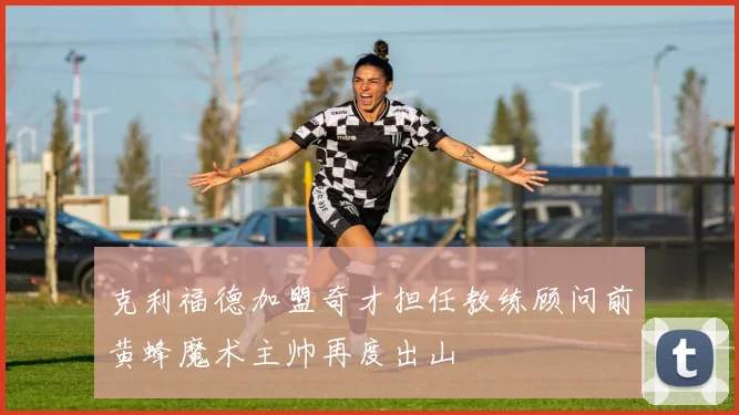 克利福德加盟奇才担任教练顾问前黄蜂魔术主帅再度出山