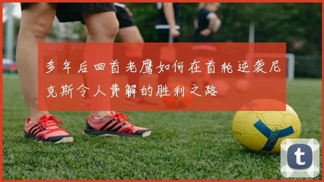 多年后回首老鹰如何在首轮逆袭尼克斯令人费解的胜利之路