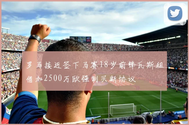 罗马接近签下马赛18岁前锋瓦斯租借加2500万欧强制买断协议
