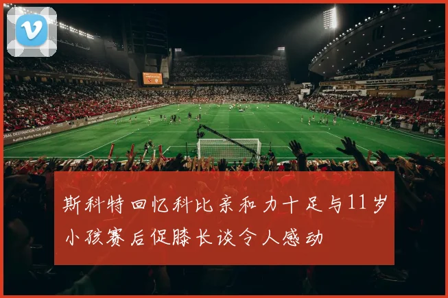 斯科特回忆科比亲和力十足与11岁小孩赛后促膝长谈令人感动