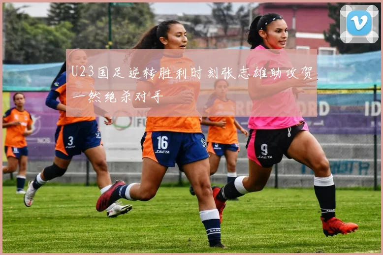 U23国足逆转胜利时刻张志雄助攻贺一然绝杀对手