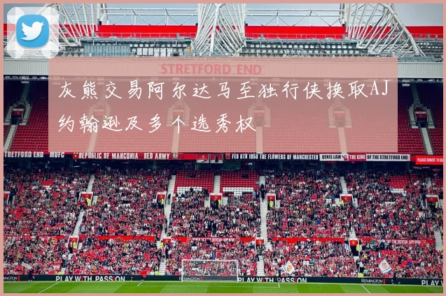 灰熊交易阿尔达马至独行侠换取AJ约翰逊及多个选秀权