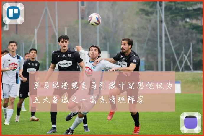 罗马诺透露皇马引援计划恩佐仅为五大备选之一需先清理阵容
