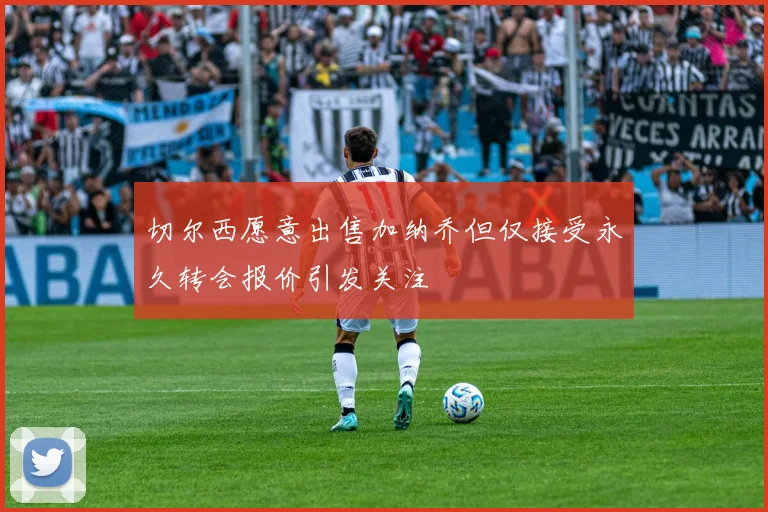 切尔西愿意出售加纳乔但仅接受永久转会报价引发关注