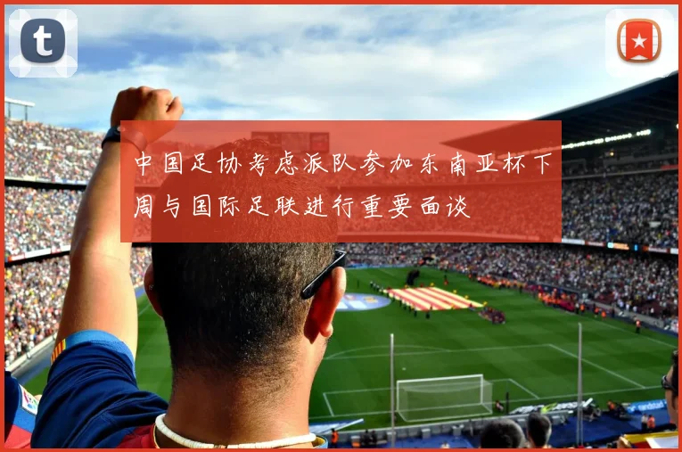 中国足协考虑派队参加东南亚杯下周与国际足联进行重要面谈