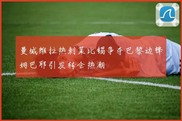 曼城维拉热刺莱比锡争夺巴黎边锋姆巴耶引发转会热潮