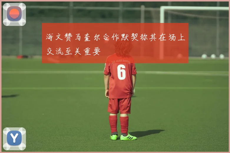 海文赞马奎尔合作默契称其在场上交流至关重要