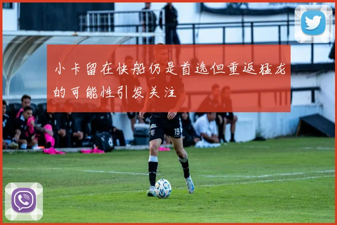 小卡留在快船仍是首选但重返猛龙的可能性引发关注