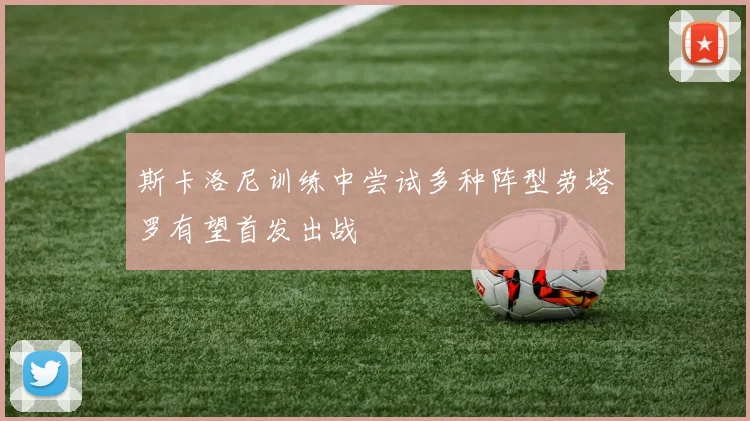 斯卡洛尼训练中尝试多种阵型劳塔罗有望首发出战