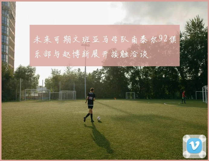 未来可期文班亚马母队南泰尔92俱乐部与赵博新展开接触洽谈